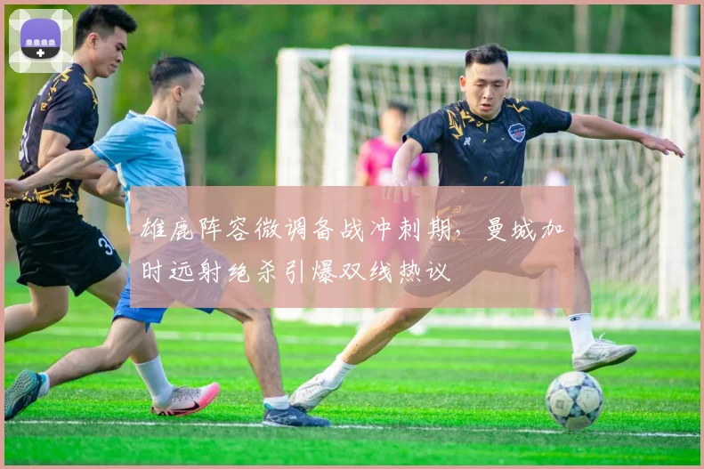 雄鹿阵容微调备战冲刺期,曼城加时
