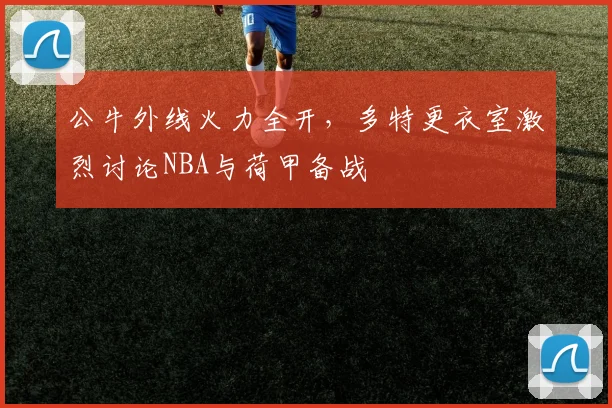 公牛外线火力全开,多特更衣室激烈讨论NBA与荷甲备战