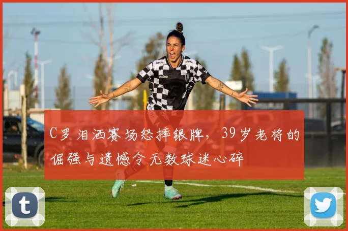 C罗泪洒赛场怒摔银牌，39岁老将的