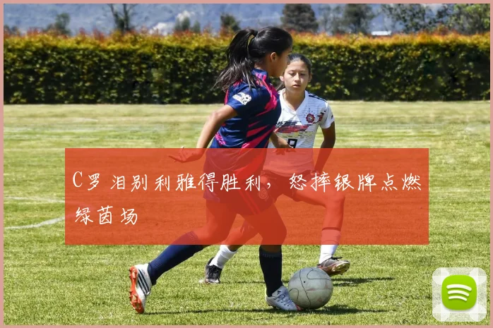 C罗泪别利雅得胜利,怒摔银牌点燃