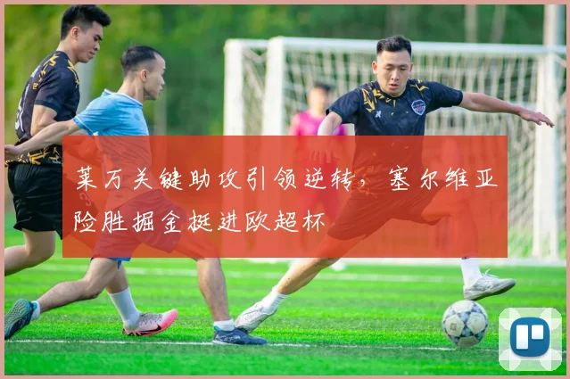 莱万关键助攻引领逆转,塞尔维亚险胜掘金挺进欧超杯