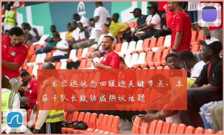 广东宏远状态回暖迎关键节点,本菲卡队长鼓劲成热议话题
