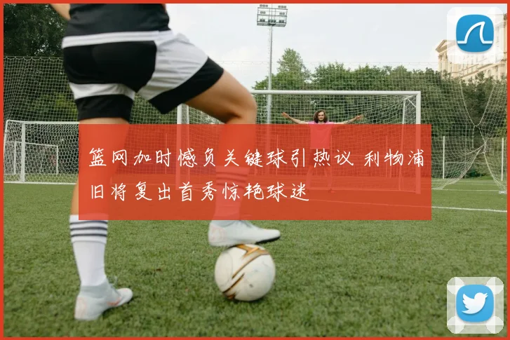 篮网加时憾负关键球引热议 利物浦旧将复出首秀惊艳球迷