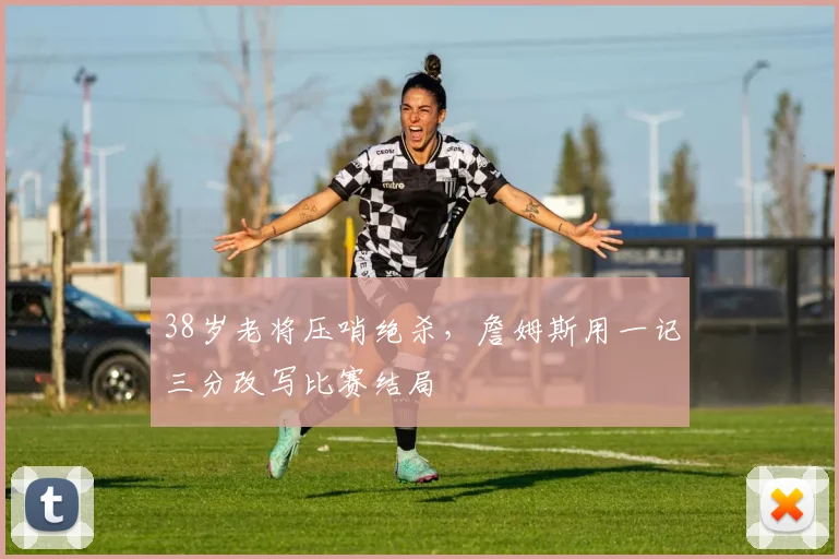 38岁老将压哨绝杀,詹姆斯用一记三