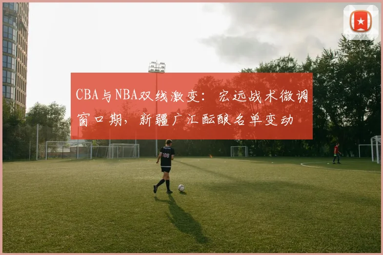 CBA与NBA双线激变:宏远战术微调窗口期,新疆广汇酝酿名单变动