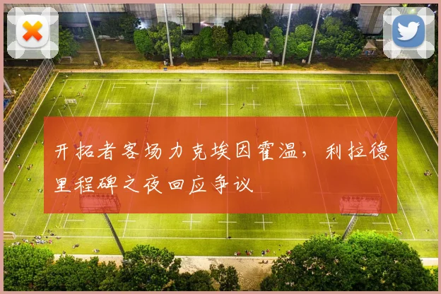 开拓者客场力克埃因霍温,利拉德里程碑之夜回应争议