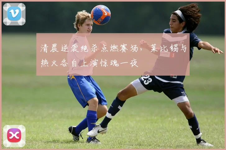 清晨逆袭绝杀点燃赛场,莱比锡与热火各自上演惊魂一夜