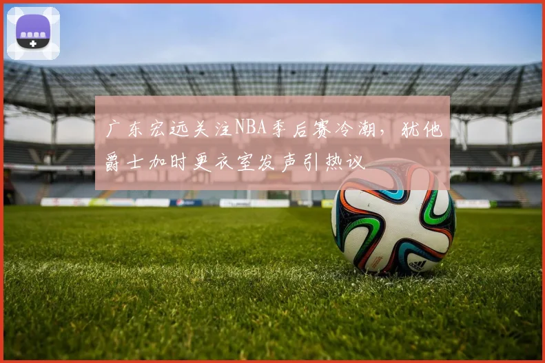 广东宏远关注NBA季后赛冷潮,犹他