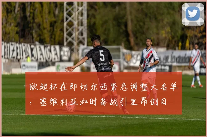 欧超杯在即切尔西紧急调整大名单,塞维利亚加时备战引里昂侧目
