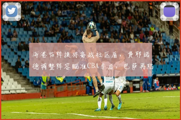 海港临阵换将备战社区盾,费耶诺德调整阵容瞄准CBA季后,巴萨再陷质