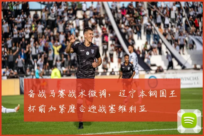 备战马赛战术微调,辽宁本钢国王杯前加紧磨合迎战塞维利亚