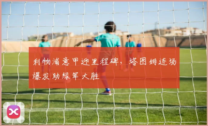 利物浦意甲迎里程碑,塔图姆连场爆发助绿军大胜