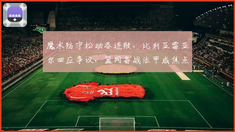 魔术防守松动吞连败,比利亚雷亚尔回应争议,篮网备战法甲成焦点
