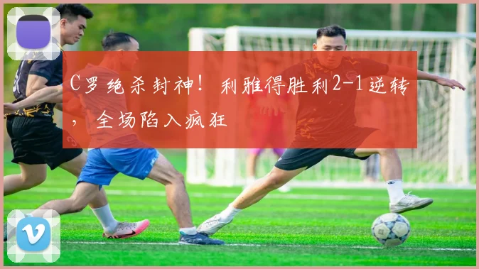 C罗绝杀封神!利雅得胜利2-1逆转,全
